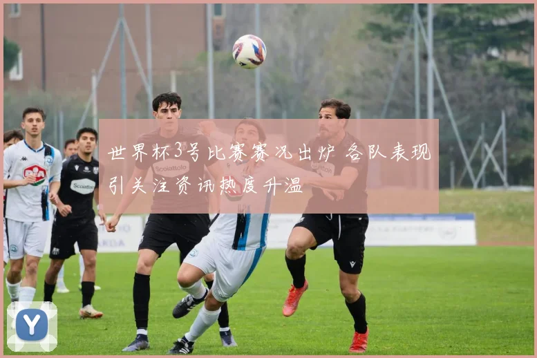 世界杯3号比赛赛况出炉 各队表现引关注资讯热度升温