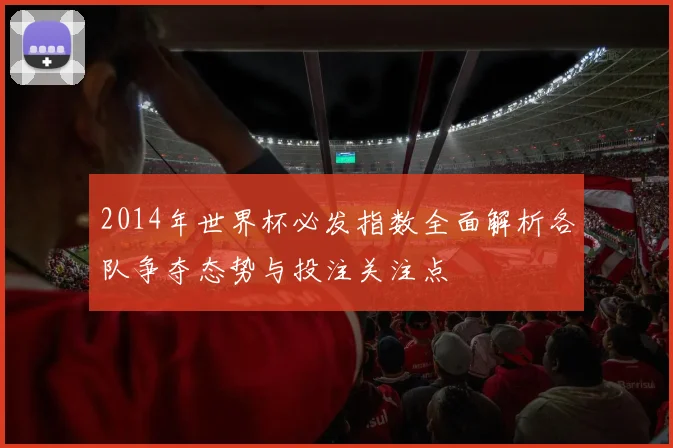 2014年世界杯必发指数全面解析各队争夺态势与投注关注点