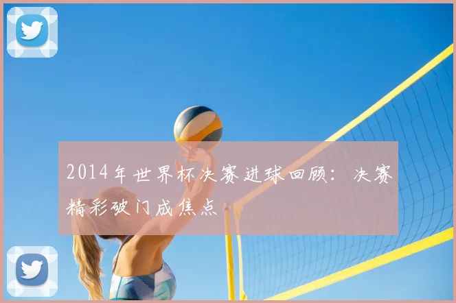 2014年世界杯决赛进球回顾：决赛精彩破门成焦点
