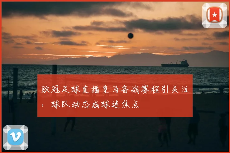 欧冠足球直播皇马备战赛程引关注,球队动态成球迷焦点