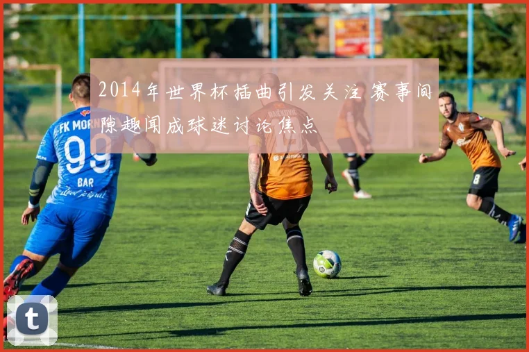 2014年世界杯插曲引发关注 赛事间隙趣闻成球迷讨论焦点