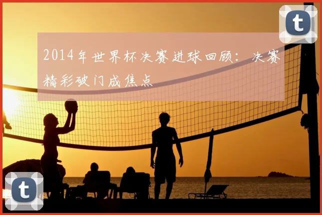 2014年世界杯决赛进球回顾：决赛精彩破门成焦点