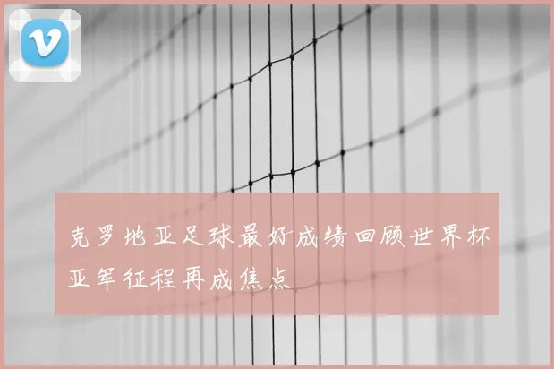 克罗地亚足球最好成绩回顾世界杯亚军征程再成焦点