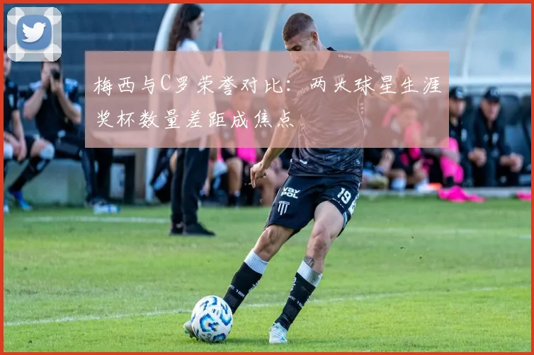 梅西与C罗荣誉对比:两大球星生涯奖杯数量差距成焦点