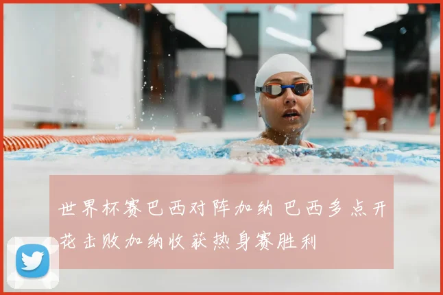 世界杯赛巴西对阵加纳 巴西多点开花击败加纳收获热身赛胜利