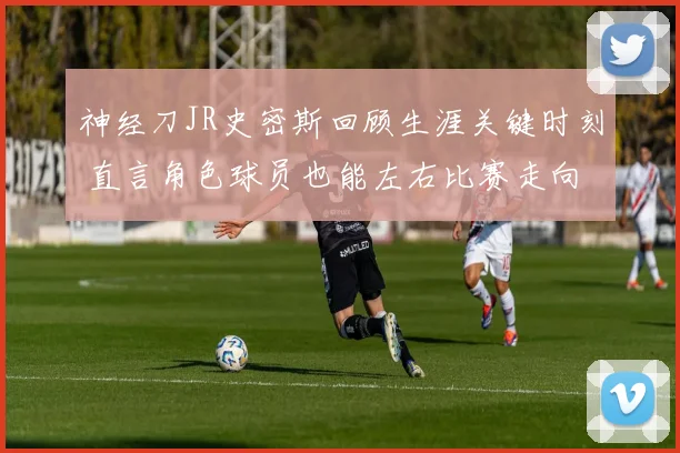 神经刀JR史密斯回顾生涯关键时刻 直言角色球员也能左右比赛走向