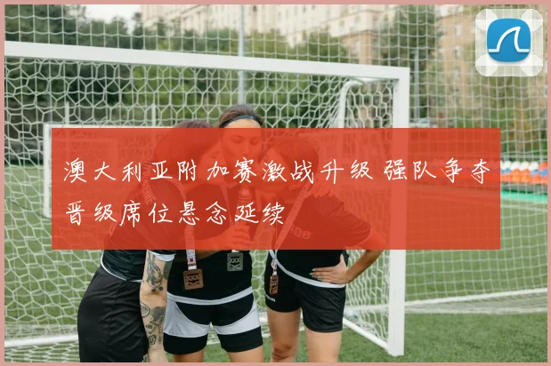 澳大利亚附加赛激战升级 强队争夺晋级席位悬念延续