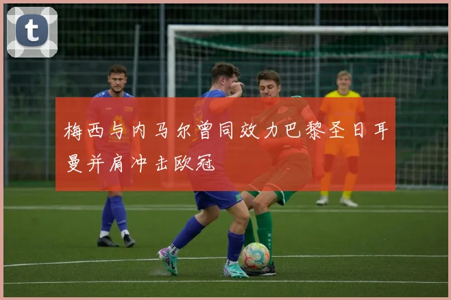 梅西与内马尔曾同效力巴黎圣日耳曼并肩冲击欧冠