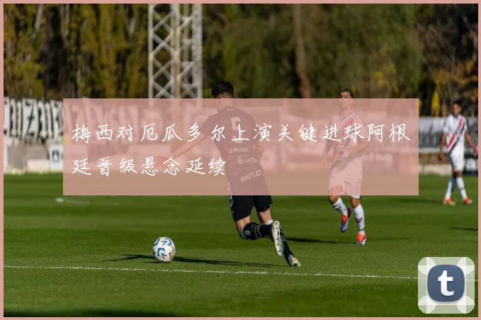 梅西对厄瓜多尔上演关键进球阿根廷晋级悬念延续