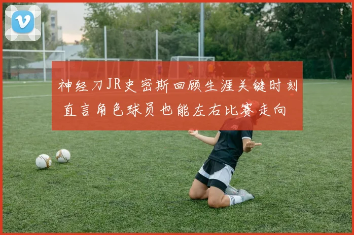 神经刀JR史密斯回顾生涯关键时刻 直言角色球员也能左右比赛走向