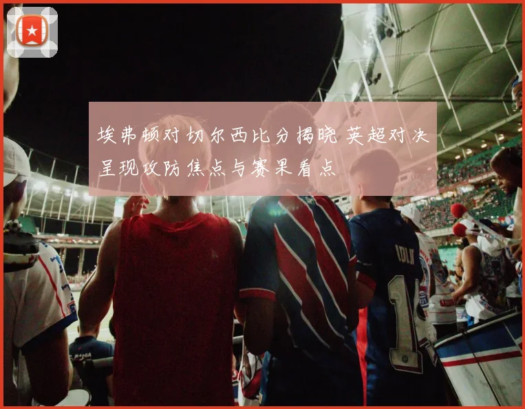 埃弗顿对切尔西比分揭晓 英超对决呈现攻防焦点与赛果看点