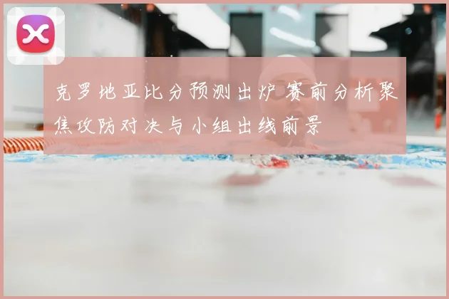 克罗地亚比分预测出炉 赛前分析聚焦攻防对决与小组出线前景