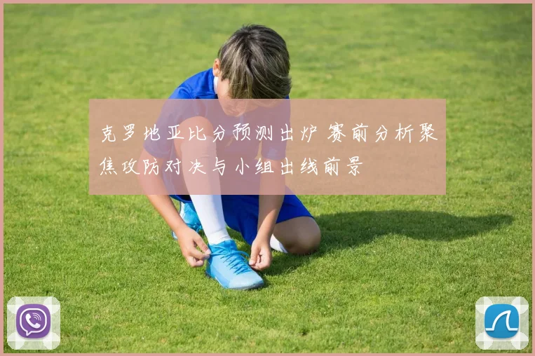 克罗地亚比分预测出炉 赛前分析聚焦攻防对决与小组出线前景