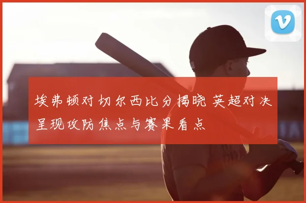埃弗顿对切尔西比分揭晓 英超对决呈现攻防焦点与赛果看点